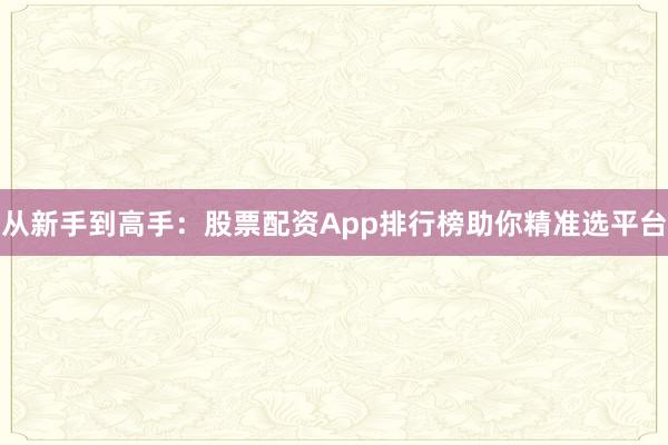从新手到高手：股票配资App排行榜助你精准选平台