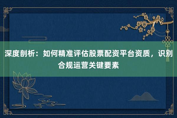 深度剖析:如何精准评估股票配资平台资质,识别合规运营关键要素