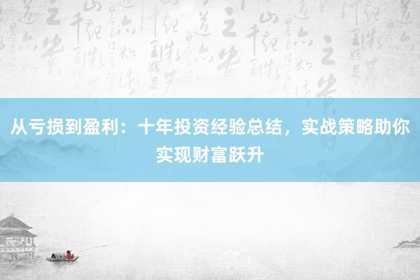 从亏损到盈利：十年投资经验总结，实战策略助你实现财富跃升