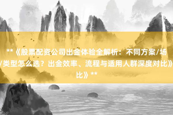 **《股票配资公司出金体验全解析：不同方案/场景/类型怎么选？出金效率、流程与适用人群深度对比》**