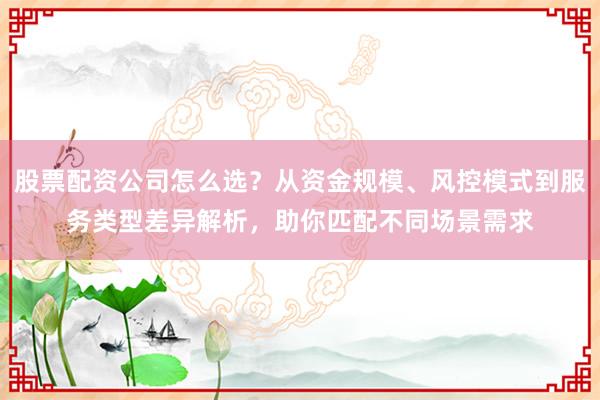 股票配资公司怎么选？从资金规模、风控模式到服务类型差异解析，助你匹配不同场景需求