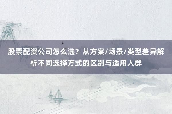 股票配资公司怎么选？从方案/场景/类型差异解析不同选择方式的区别与适用人群