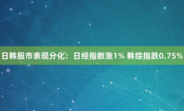 日韩股市表现分化：日经指数涨1% 韩综指跌0.75%
