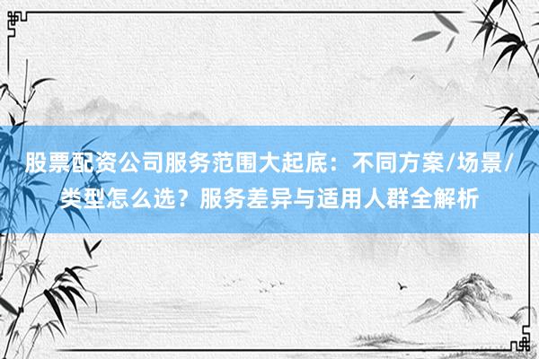 股票配资公司服务范围大起底：不同方案/场景/类型怎么选？服务差异与适用人群全解析
