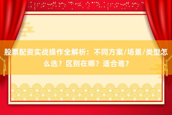 股票配资实战操作全解析：不同方案/场景/类型怎么选？区别在哪？适合谁？