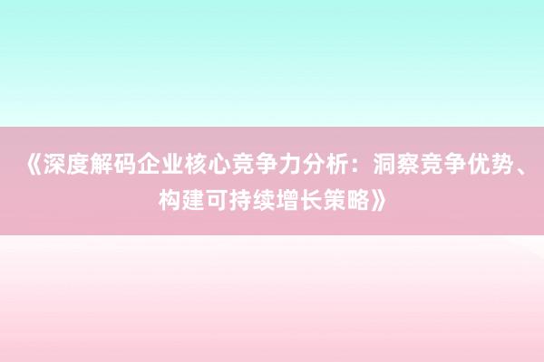 《深度解码企业核心竞争力分析：洞察竞争优势、构建可持续增长策略》