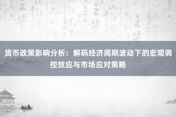 货币政策影响分析：解码经济周期波动下的宏观调控效应与市场应对策略