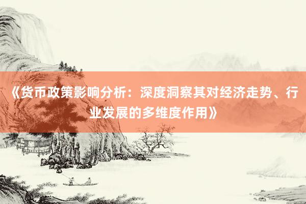 《货币政策影响分析：深度洞察其对经济走势、行业发展的多维度作用》