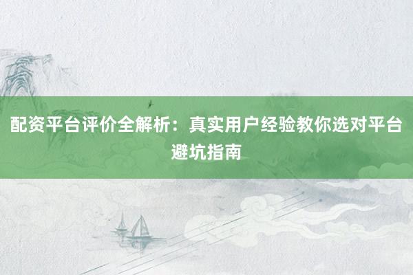 配资平台评价全解析：真实用户经验教你选对平台避坑指南