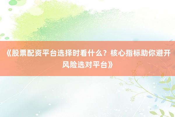 《股票配资平台选择时看什么？核心指标助你避开风险选对平台》