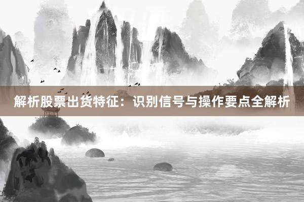 解析股票出货特征：识别信号与操作要点全解析