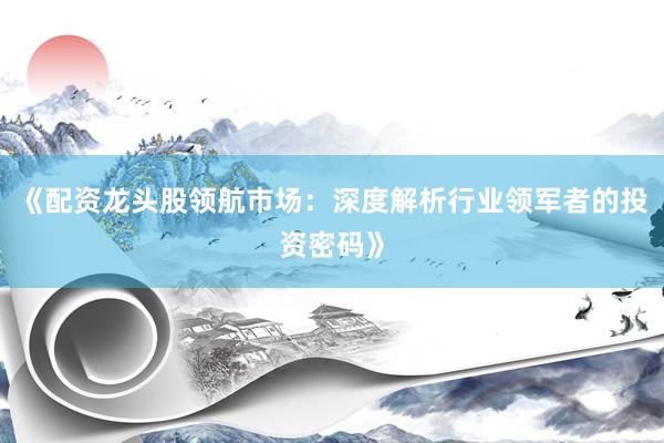 《配资龙头股领航市场：深度解析行业领军者的投资密码》