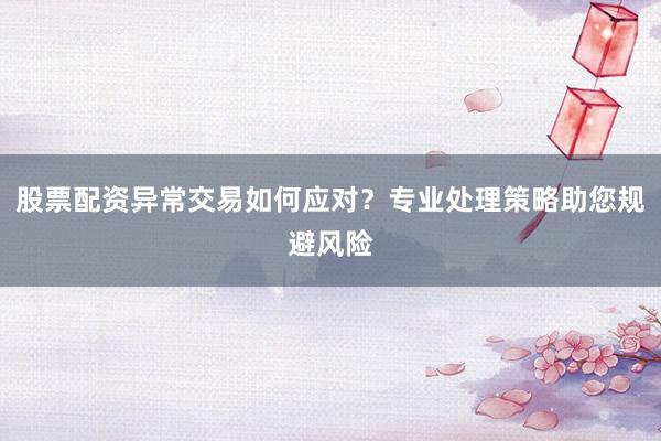 股票配资异常交易如何应对？专业处理策略助您规避风险
