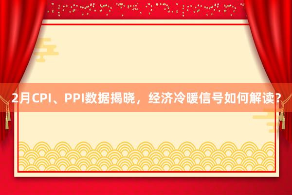2月CPI、PPI数据揭晓，经济冷暖信号如何解读？