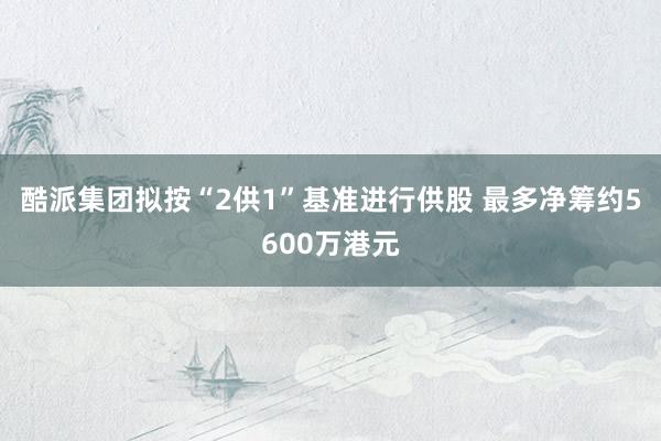 酷派集团拟按“2供1”基准进行供股 最多净筹约5600万港元