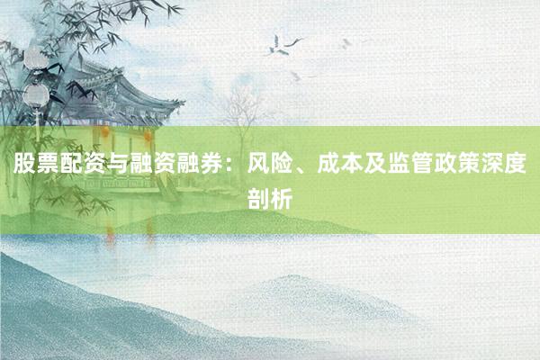 股票配资与融资融券：风险、成本及监管政策深度剖析