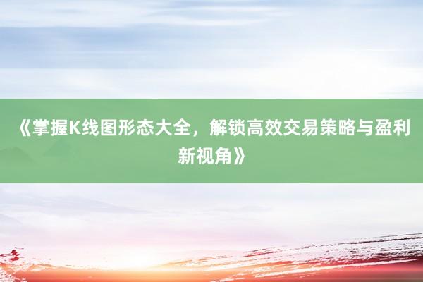《掌握K线图形态大全，解锁高效交易策略与盈利新视角》