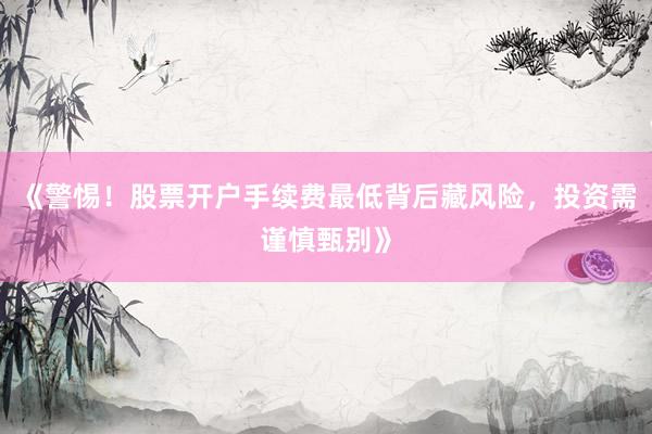 《警惕！股票开户手续费最低背后藏风险，投资需谨慎甄别》